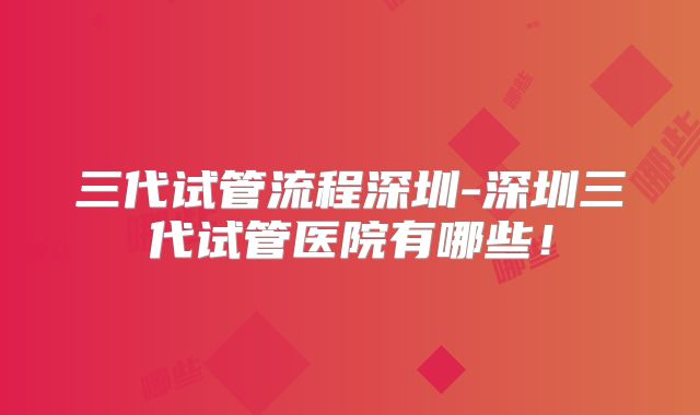 三代试管流程深圳-深圳三代试管医院有哪些！