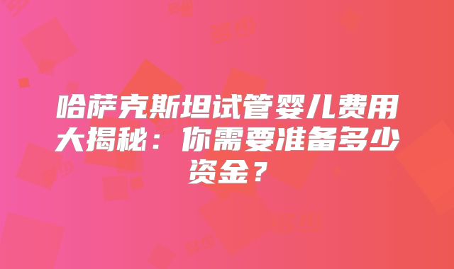 哈萨克斯坦试管婴儿费用大揭秘:你需要准备多少资金?