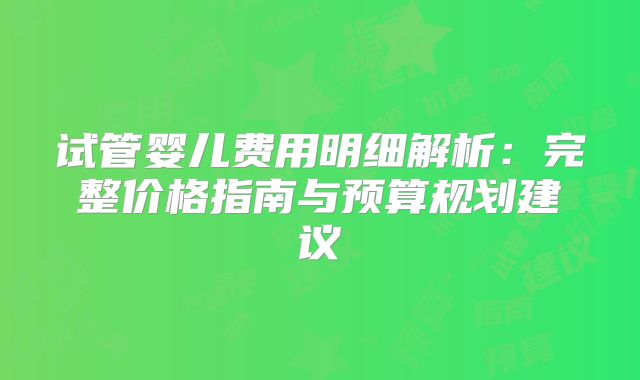试管婴儿费用明细解析：完整价格指南与预算规划建议