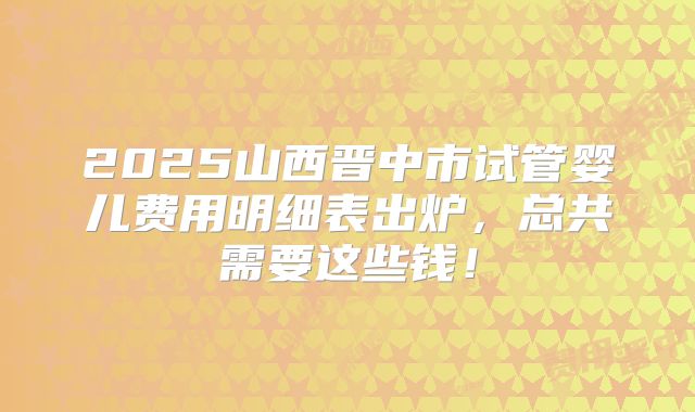 2025山西晋中市试管婴儿费用明细表出炉，总共需要这些钱！