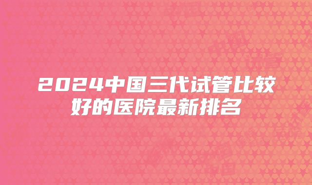 2024中国三代试管比较好的医院最新排名