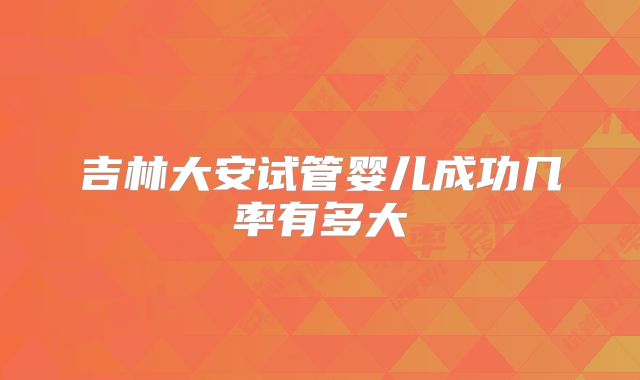 吉林大安试管婴儿成功几率有多大