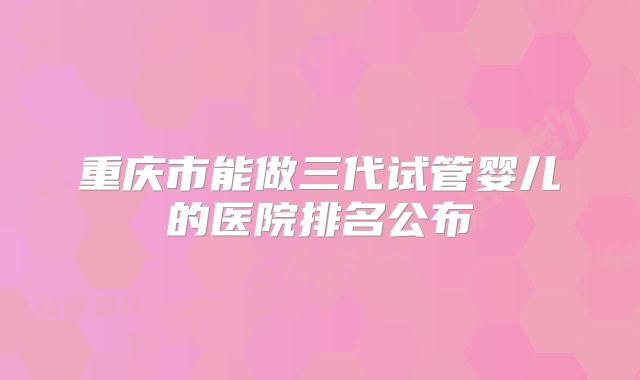 重庆市能做三代试管婴儿的医院排名公布