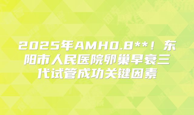 2025年AMH0.8**!东阳市人民医院卵巢早衰三代试管成功关键因素