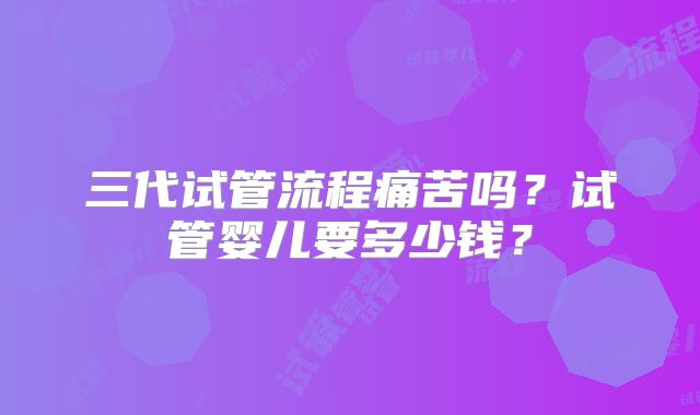 三代试管流程痛苦吗?试管婴儿要多少钱?
