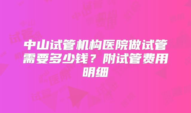 中山试管机构医院做试管需要多少钱?附试管费用明细