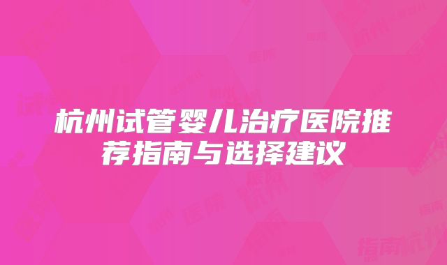杭州试管婴儿治疗医院推荐指南与选择建议