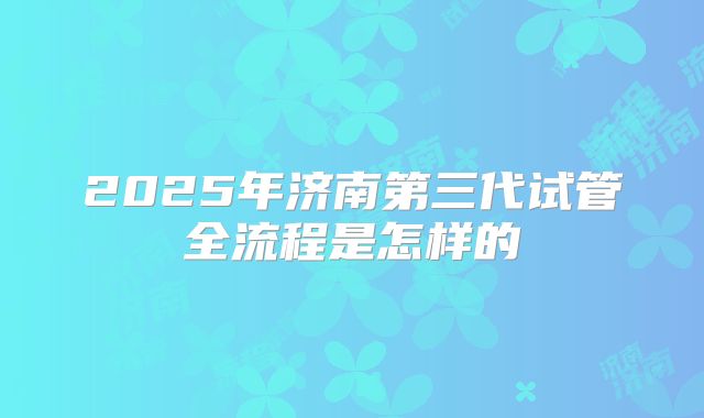 2025年济南第三代试管全流程是怎样的
