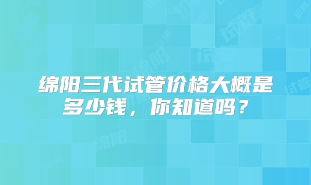 绵阳三代试管价格大概是多少钱,你知道吗?