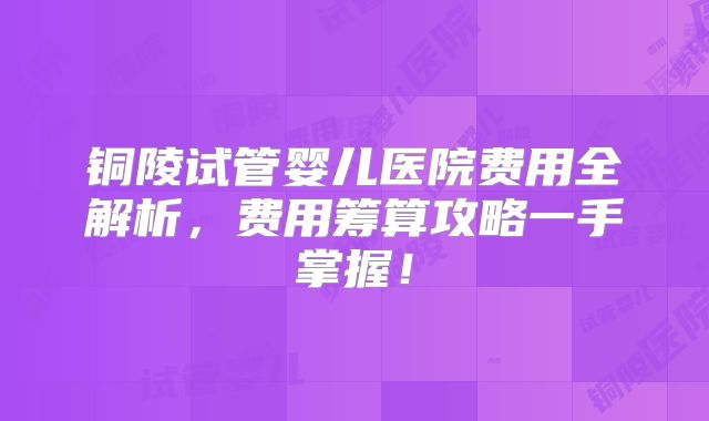 铜陵试管婴儿医院费用全解析，费用筹算攻略一手掌握！