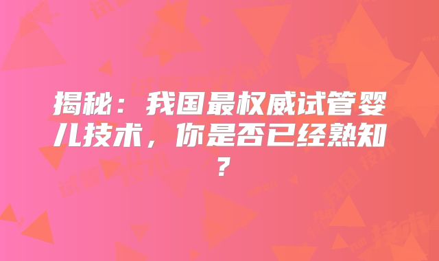 揭秘：我国最权威试管婴儿技术，你是否已经熟知？
