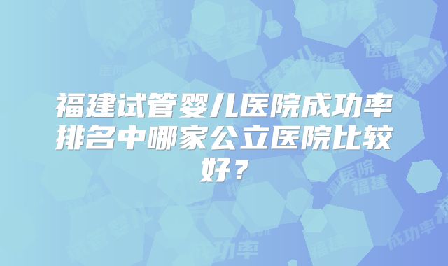 福建试管婴儿医院成功率排名中哪家公立医院比较好?