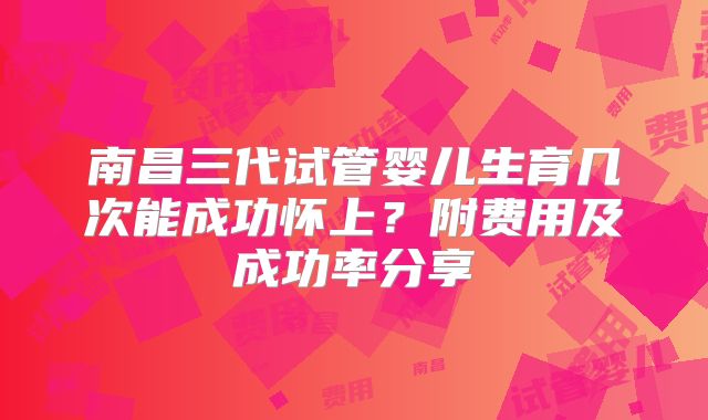 南昌三代试管婴儿生育几次能成功怀上?附费用及成功率分享