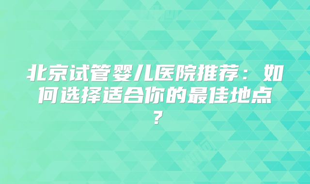 北京试管婴儿医院推荐:如何选择适合你的最佳地点?