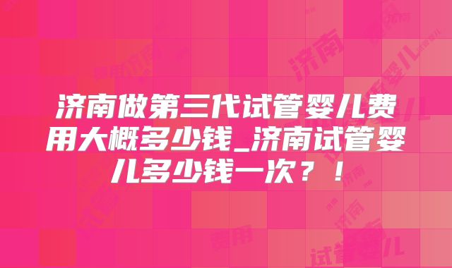 济南做第三代试管婴儿费用大概多少钱_济南试管婴儿多少钱一次?!