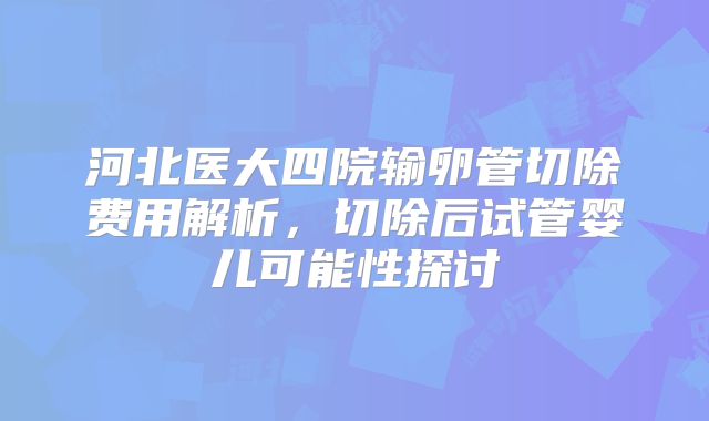 河北医大四院输卵管切除费用解析，切除后试管婴儿可能性探讨