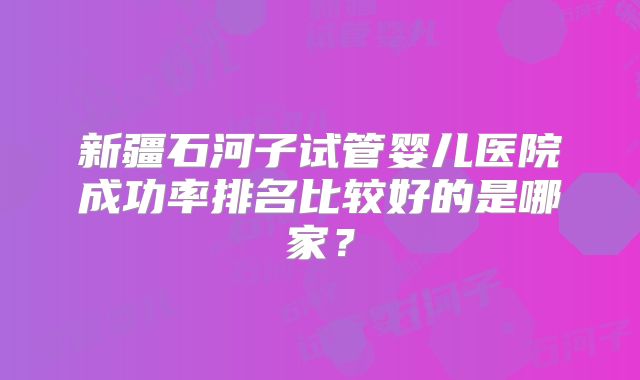 新疆石河子试管婴儿医院成功率排名比较好的是哪家?