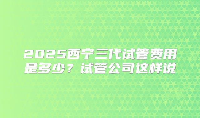 2025西宁三代试管费用是多少?试管公司这样说