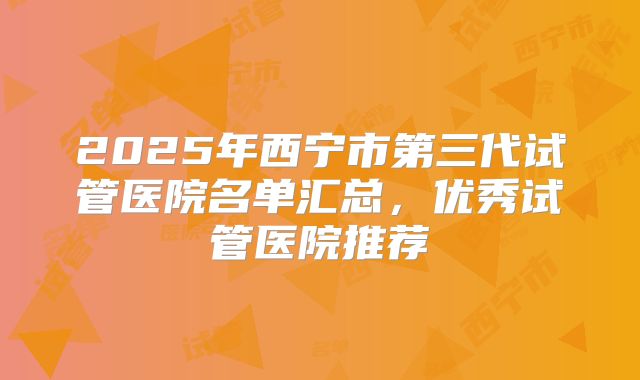 2025年西宁市第三代试管医院名单汇总，优秀试管医院推荐