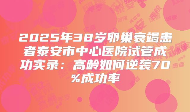 2025年38岁卵巢衰竭患者泰安市中心医院试管成功实录：高龄如何逆袭70%成功率