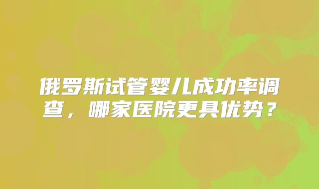 俄罗斯试管婴儿成功率调查,哪家医院更具优势?