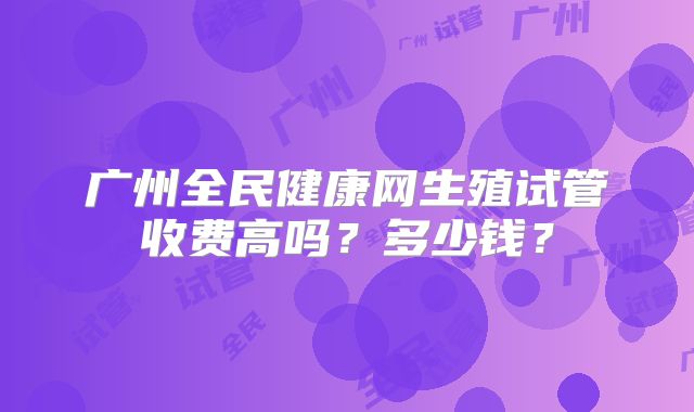 广州全民健康网生殖试管收费高吗?多少钱?