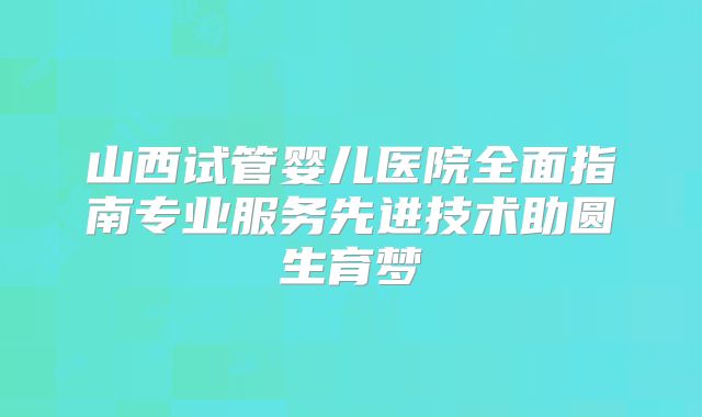 山西试管婴儿医院全面指南专业服务先进技术助圆生育梦