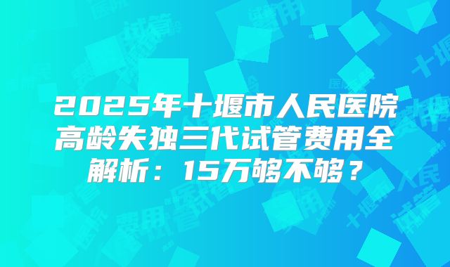 2025年十堰市人民医院高龄失独三代试管费用全解析:15万够不够?