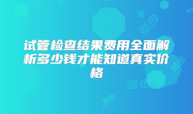 试管检查结果费用全面解析多少钱才能知道真实价格