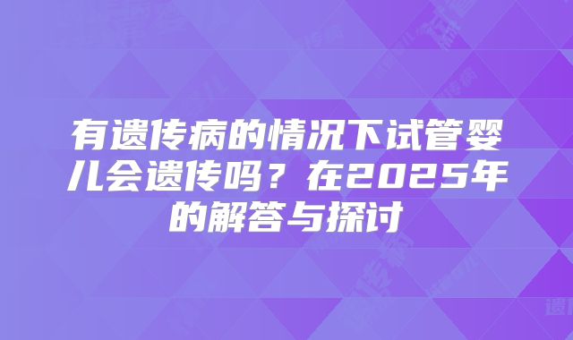 有遗传病的情况下试管婴儿会遗传吗?在2025年的解答与探讨