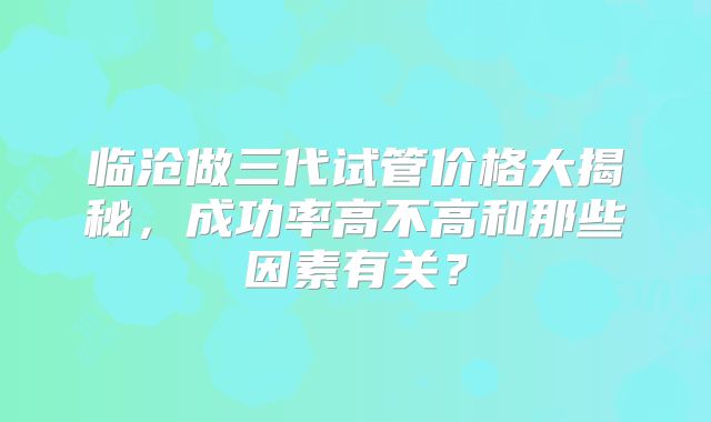 临沧做三代试管价格大揭秘,成功率高不高和那些因素有关?