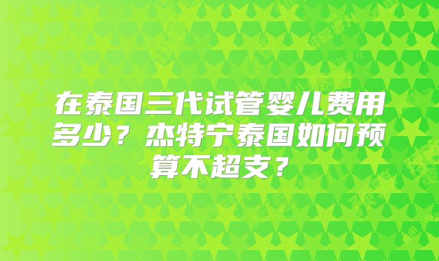 在泰国三代试管婴儿费用多少？杰特宁泰国如何预算不超支？