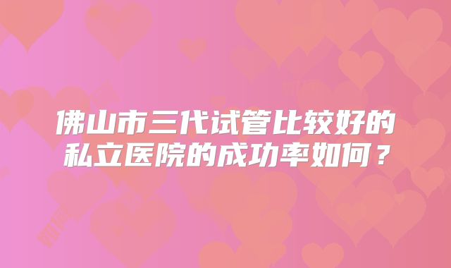 佛山市三代试管比较好的私立医院的成功率如何？