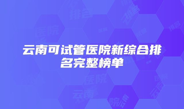 云南可试管医院新综合排名完整榜单