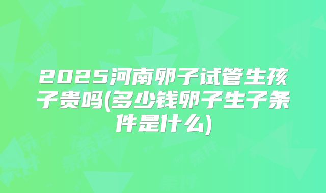 2025河南卵子试管生孩子贵吗(多少钱卵子生子条件是什么)