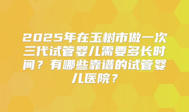 2025年在玉树市做一次三代试管婴儿需要多长时间?有哪些靠谱的试管婴儿医院?