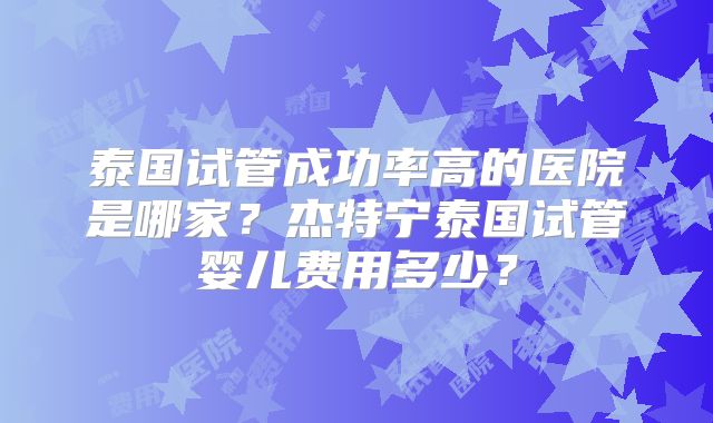 泰国试管成功率高的医院是哪家?杰特宁泰国试管婴儿费用多少?