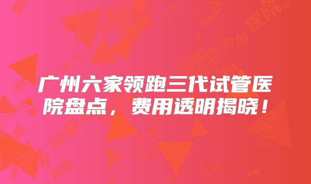 广州六家领跑三代试管医院盘点，费用透明揭晓！