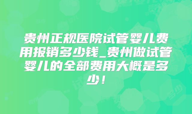 贵州正规医院试管婴儿费用报销多少钱_贵州做试管婴儿的全部费用大概是多少!
