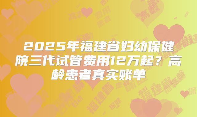 2025年福建省妇幼保健院三代试管费用12万起?高龄患者真实账单