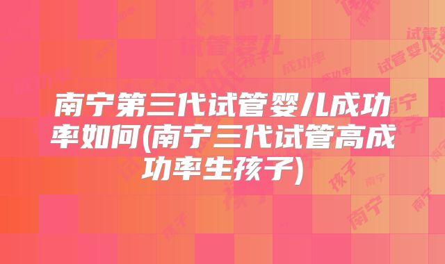 南宁第三代试管婴儿成功率如何(南宁三代试管高成功率生孩子)