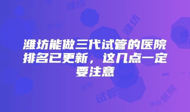 潍坊能做三代试管的医院排名已更新,这几点一定要注意