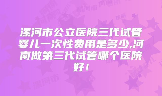 漯河市公立医院三代试管婴儿一次性费用是多少,河南做第三代试管哪个医院好!