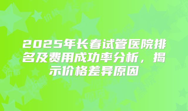 2025年长春试管医院排名及费用成功率分析,揭示价格差异原因
