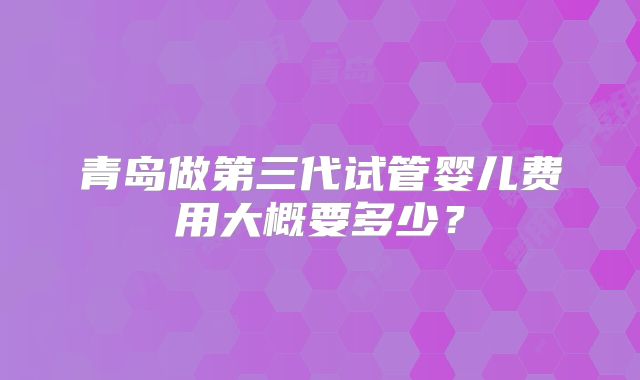 青岛做第三代试管婴儿费用大概要多少？