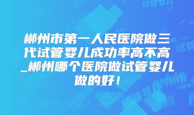 郴州市第一人民医院做三代试管婴儿成功率高不高_郴州哪个医院做试管婴儿做的好!