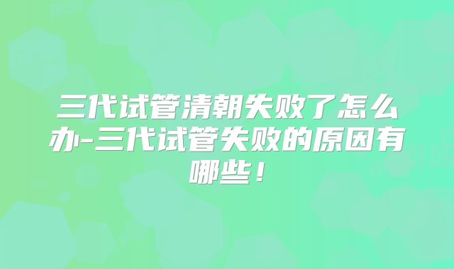 三代试管清朝失败了怎么办-三代试管失败的原因有哪些!
