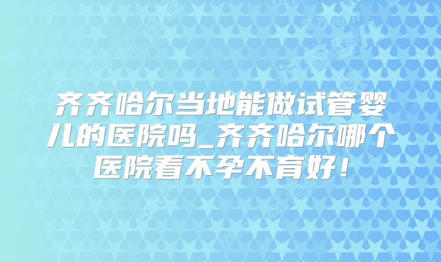 齐齐哈尔当地能做试管婴儿的医院吗_齐齐哈尔哪个医院看不孕不育好！