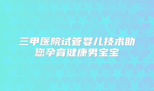三甲医院试管婴儿技术助您孕育健康男宝宝