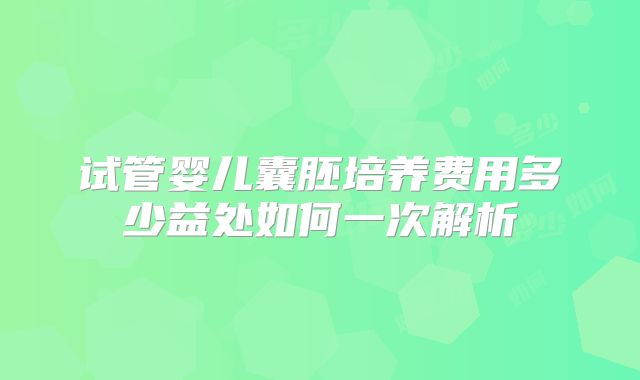 试管婴儿囊胚培养费用多少益处如何一次解析